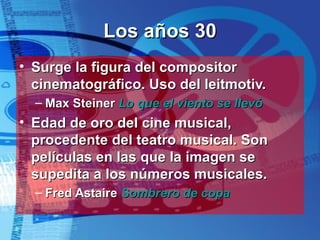 Los años 30 Surge la figura del compositor cinematográfico. Uso del leitmotiv. Max Steiner  Lo que el viento se llevó Edad de oro del cine musical, procedente del teatro musical. Son películas en las que la imagen se supedita a los números musicales. Fred Astaire  Sombrero de copa 