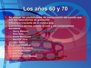 Los años 60 y 70 Se utilizan las posibilidades de manipulación del sonido que dan los laboratorios de grabación Influencia creciente de la música pop Comienza a abrirse camino el cine y los compositores europeos Henry Mancini  Desayuno con diamantes Nino Rota  El padrino Ennio Morricone  La misión Maurice Jarre  Doctor  Zhivago John Barry  James Bond ,  Memorias de África En el cine musical Leonard Bernstein  West  Side   Story Frederick Loewe  My fair lady Bob Fose  Cabaret , All that Jazz Andrew Lloyd Webber  Jesucristo Superstar , Evita 