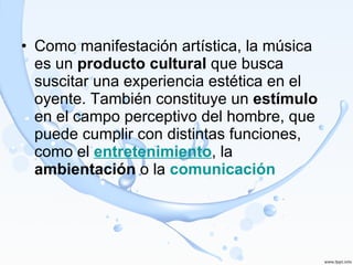Como manifestación artística, la música es un  producto cultural  que busca suscitar una experiencia estética en el oyente. También constituye un  estímulo  en el campo perceptivo del hombre, que puede cumplir con distintas funciones, como el  entretenimiento , la  ambientación  o la  comunicación 