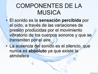 COMPONENTES DE LA MUSICA El sonido es la  sensación percibida  por el oído, a través de las variaciones de presión producidas por el movimiento vibratorio de los cuerpos sonoros y que se transmiten por el aire.  La ausencia del sonido es el silencio, que nunca es  absoluto  ya que existe la atmósfera 