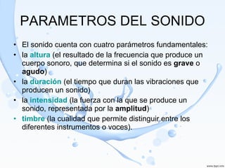 PARAMETROS DEL SONIDO El sonido cuenta con cuatro parámetros fundamentales:  la  altura  (el resultado de la frecuencia que produce un cuerpo sonoro, que determina si el sonido es  grave  o  agudo ) la  duración  (el tiempo que duran las vibraciones que producen un sonido) la  intensidad  (la fuerza con la que se produce un sonido, representada por la  amplitud ) timbre  (la cualidad que permite distinguir entre los diferentes instrumentos o voces). 