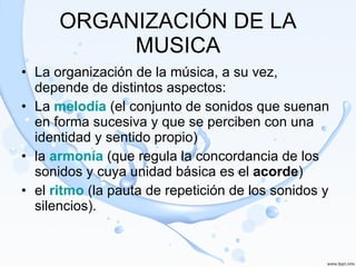 ORGANIZACIÓN DE LA MUSICA La organización de la música, a su vez, depende de distintos aspectos: La  melodía  (el conjunto de sonidos que suenan en forma sucesiva y que se perciben con una identidad y sentido propio) la  armonía  (que regula la concordancia de los sonidos y cuya unidad básica es el  acorde ) el  ritmo  (la pauta de repetición de los sonidos y silencios). 