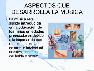 ASPECTOS QUE DESARROLLA LA MUSICA La música está siendo  introducida en la educación de los niños en edades preescolares  debido a la importancia que representa en su desarrollo intelectual, auditivo,  sensorial , del habla y motriz 