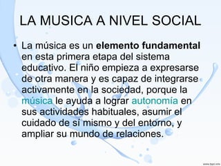 LA MUSICA A NIVEL SOCIAL La música es un  elemento fundamental  en esta primera etapa del sistema educativo. El niño empieza a expresarse de otra manera y es capaz de integrarse activamente en la sociedad, porque la  música  le ayuda a lograr  autonomía  en sus actividades habituales, asumir el cuidado de sí mismo y del entorno, y ampliar su mundo de relaciones.  