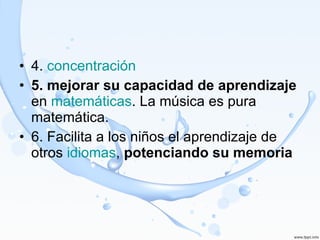 4.  concentración 5. mejorar su capacidad de aprendizaje  en  matemáticas . La música es pura matemática.  6. Facilita a los niños el aprendizaje de otros  idiomas ,  potenciando su memoria 