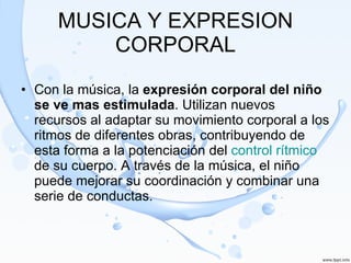 MUSICA Y EXPRESION CORPORAL Con la música, la  expresión corporal del niño se ve mas estimulada . Utilizan nuevos recursos al adaptar su movimiento corporal a los ritmos de diferentes obras, contribuyendo de esta forma a la potenciación del  control rítmico  de su cuerpo. A través de la música, el niño puede mejorar su coordinación y combinar una serie de conductas.  