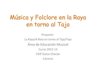 Música y Folclore en la Raya
en torno al Tajo
Proyecto:
La Raya/A Raia en torno al Tajo/Tejo
Área de Educación Musical
Curso 2012-13
CEIP Dulce Chacón
Cáceres
 