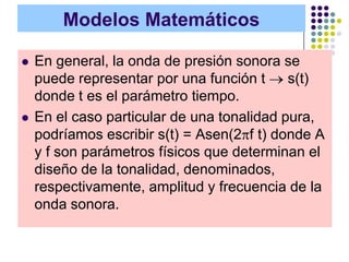 Modelos Matemáticos

   En general, la onda de presión sonora se
    puede representar por una función t     s(t)
    donde t es el parámetro tiempo.
   En el caso particular de una tonalidad pura,
    podríamos escribir s(t) = Asen(2 f t) donde A
    y f son parámetros físicos que determinan el
    diseño de la tonalidad, denominados,
    respectivamente, amplitud y frecuencia de la
    onda sonora.
 