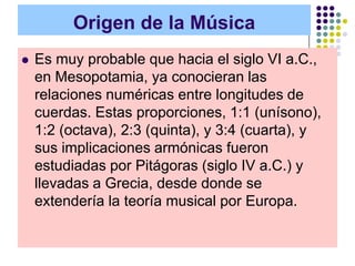 Origen de la Música
   Es muy probable que hacia el siglo VI a.C.,
    en Mesopotamia, ya conocieran las
    relaciones numéricas entre longitudes de
    cuerdas. Estas proporciones, 1:1 (unísono),
    1:2 (octava), 2:3 (quinta), y 3:4 (cuarta), y
    sus implicaciones armónicas fueron
    estudiadas por Pitágoras (siglo IV a.C.) y
    llevadas a Grecia, desde donde se
    extendería la teoría musical por Europa.
 