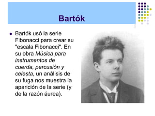 Bartók
   Bartók usó la serie
    Fibonacci para crear su
    "escala Fibonacci". En
    su obra Música para
    instrumentos de
    cuerda, percusión y
    celesta, un análisis de
    su fuga nos muestra la
    aparición de la serie (y
    de la razón áurea).
 