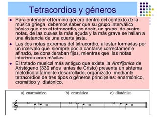 Tetracordios y géneros
   Para entender el término género dentro del contexto de la
    música griega, debemos saber que su grupo interválico
    básico que era el tetracordio, es decir, un grupo de cuatro
    notas, de las cuales la más aguda y la más grave se hallan a
    una distancia de una cuarta justa.
   Las dos notas extremas del tetracordio, al estar formadas por
    un intervalo que siempre podía cantarse correctamente
    afinado, se consideraban fijas, mientras que las notas
    interiores eran móviles.
   El tratado musical más antiguo que existe, la Arm¶onica de
    Aristógeno (330 años antes de Cristo) presenta un sistema
    melódico altamente desarrollado, organizado mediante
    tetracordios de tres tipos o géneros principales: enarmónico,
    cromático y diatónico.
 