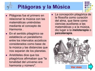 Pitágoras y la Música
   Pitágoras fue el primero en         La concepción pitagórica de
    relacionar la música con las         la filosofía como curación
                                         del alma, que tiene como
    matemáticas uniéndolas               ciencias auxiliares a las
    mediante el concepto de              matemáticas y a la música,
    Harmonia .                           dio lugar a la meloterapia o
   En el sentido pitagórico se          psicoterapia.
    establecía un paralelismo
    entre los intervalos acústicos
    considerados como base de
    la música y las distancias que
    nos separan de los planetas.
   Aristóteles dice que los
    pitagóricos afirmaban que "la
    tonalidad del universo era
    harmonia y número".
                                                     Ver mas
 