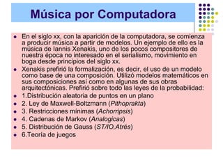 Música por Computadora
   En el siglo xx, con la aparición de la computadora, se comienza
    a producir música a partir de modelos. Un ejemplo de ello es la
    música de Iannis Xenakis, uno de los pocos compositores de
    nuestra época no interesado en el serialismo, movimiento en
    boga desde principios del siglo xx.
   Xenakis prefirió la formalización, es decir, el uso de un modelo
    como base de una composición. Utilizó modelos matemáticos en
    sus composiciones así como en algunas de sus obras
    arquitectónicas. Prefirió sobre todo las leyes de la probabilidad:
   1.Distribución aleatoria de puntos en un plano
   2. Ley de Maxwell-Boltzmann (Pithoprakta)
   3. Restricciones mínimas (Achorripsis)
   4. Cadenas de Markov (Analogicas)
   5. Distribución de Gauss (ST/IO,Atrés)
   6.Teoría de juegos
 