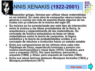 IANNIS XENAKIS (1922-2001)
   Compositor griego, famoso por utilizar ideas matemáticas
    en su música. Su vasta obra de compositor abarca todos los
    géneros y cuenta con más de sesenta títulos algunos de los
    cuales son ya clásicos de la música del siglo XX.
   Su música se ha caracterizado por este tipo de interacción
    entre la música y las ideas procedentes de la física, la
    arquitectura y especialmente de las matemáticas. Su
    concepto de música estocástica se basa en ideas
    matemáticas como la teoría de conjuntos, la lógica
    simbólica y la teoría de probabilidades unidas a un
    concepto de stochos o evolución hacia un estado estable
   Entre sus composiciones de los últimos años cabe citar
    Polythope de Cluny, espectáculo luminoso y sonoro con
    música electroacústica y rayos láser (1972); Cendrées, para
    coro y orquesta (1973); Ais, para barítono, percución y
    orquesta (1980), y Shaar, para orquesta de cuerdas (1982).
   Entre sus obras teóricas destacan Musiques formelles (1963) y
    Musique,architecture (1971).

                                                   Ver mas
 