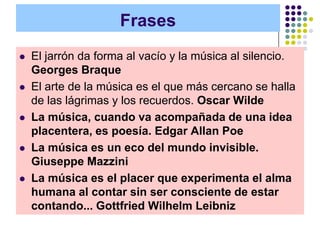 Frases
   El jarrón da forma al vacío y la música al silencio.
    Georges Braque
   El arte de la música es el que más cercano se halla
    de las lágrimas y los recuerdos. Oscar Wilde
   La música, cuando va acompañada de una idea
    placentera, es poesía. Edgar Allan Poe
   La música es un eco del mundo invisible.
    Giuseppe Mazzini
   La música es el placer que experimenta el alma
    humana al contar sin ser consciente de estar
    contando... Gottfried Wilhelm Leibniz
 