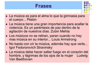 Frases
   La música es para el alma lo que la gimnasia para
    el cuerpo... Platón
   La música tiene una gran importancia para acallar la
    violencia. Es un paréntesis de paz dentro de la
    agitación de nuestros días. Zubin Mehta
   Los músicos no se retiran, paran cuando no hay
    mas música en su interior... Louis Armstrong
   No basta con oír la música, además hay que verla...
    Igor Fedororovich Stravinsky
   La música debe hacer saltar fuego en el corazón del
    hombre, y lágrimas de los ojos de la mujer Ludwig
    Van Beethoven
 