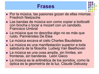 Frases
   Por la música, las pasiones gozan de ellas mismas.
    Friedrich Nietzsche
   Las bandas de música son como copiar a botticelli
    con brocha o tocar a mozart con un candado.
    Francisco Umbral
   La música que no describa algo no es más que
    ruido. Parménides De Elea
   La música excava el cielo Charles Baudelaire
   La música es una manifestación superior a toda
    sabiduría de la filosofía Ludwig Van Beethoven
   La música es una cosa amplia, sin límites, sin
    fronteras, sin banderas. León Gieco
   La música es la aritmética de los sonidos, como la
    óptica es la geometría de la luz. Claude Debussy
 
