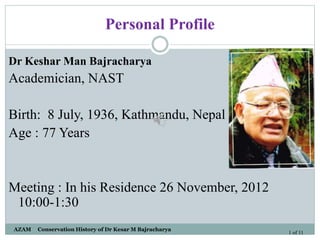 Personal Profile
Dr Keshar Man Bajracharya
Academician, NAST
Birth: 8 July, 1936, Kathmandu, Nepal
Age : 77 Years
Meeting : In his Residence 26 November, 2012
10:00-1:30
AZAM Conservation History of Dr Kesar M Bajracharya
1 of 11
 