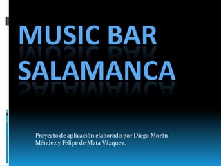 MUSIC BAR
SALAMANCA
Proyecto de aplicación elaborado por Diego Morán
Méndez y Felipe de Mata Vázquez.
 