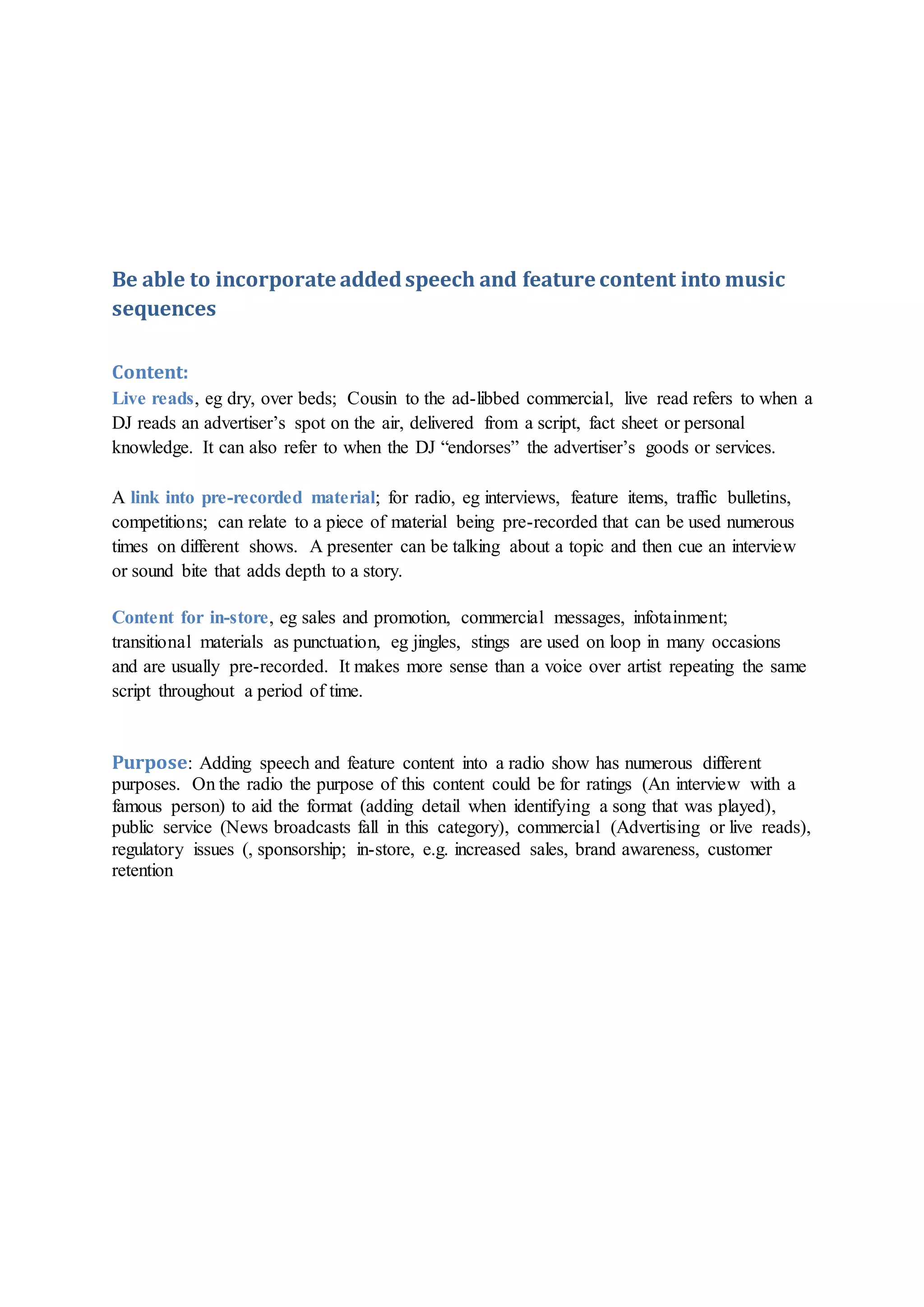 Be able to incorporate addedspeech and feature content into music
sequences
Content:
Live reads, eg dry, over beds; Cousin to the ad-libbed commercial, live read refers to when a
DJ reads an advertiser’s spot on the air, delivered from a script, fact sheet or personal
knowledge. It can also refer to when the DJ “endorses” the advertiser’s goods or services.
A link into pre-recorded material; for radio, eg interviews, feature items, traffic bulletins,
competitions; can relate to a piece of material being pre-recorded that can be used numerous
times on different shows. A presenter can be talking about a topic and then cue an interview
or sound bite that adds depth to a story.
Content for in-store, eg sales and promotion, commercial messages, infotainment;
transitional materials as punctuation, eg jingles, stings are used on loop in many occasions
and are usually pre-recorded. It makes more sense than a voice over artist repeating the same
script throughout a period of time.
Purpose: Adding speech and feature content into a radio show has numerous different
purposes. On the radio the purpose of this content could be for ratings (An interview with a
famous person) to aid the format (adding detail when identifying a song that was played),
public service (News broadcasts fall in this category), commercial (Advertising or live reads),
regulatory issues (, sponsorship; in-store, e.g. increased sales, brand awareness, customer
retention
 
