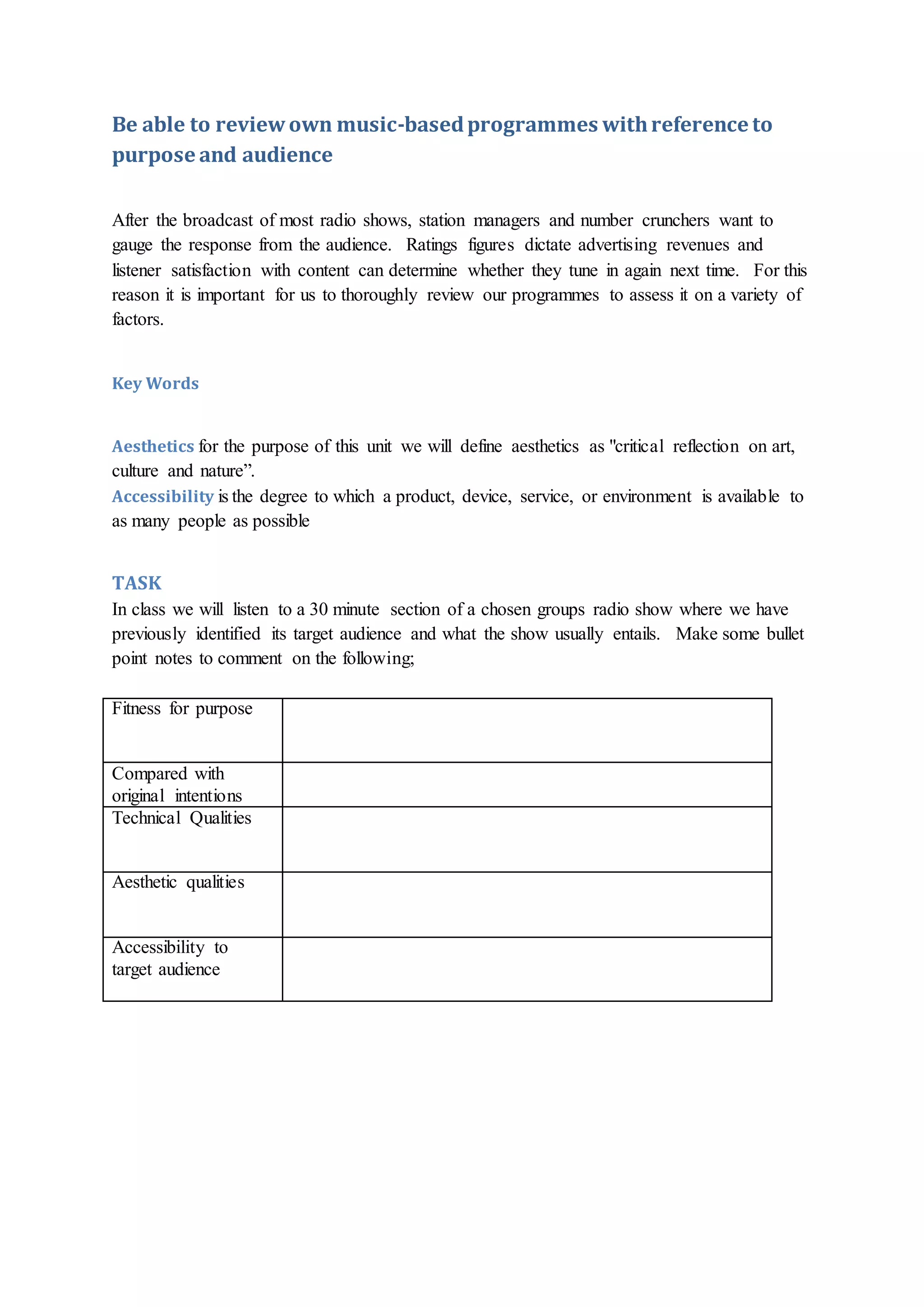 Be able to reviewown music-basedprogrammes withreference to
purpose and audience
After the broadcast of most radio shows, station managers and number crunchers want to
gauge the response from the audience. Ratings figures dictate advertising revenues and
listener satisfaction with content can determine whether they tune in again next time. For this
reason it is important for us to thoroughly review our programmes to assess it on a variety of
factors.
Key Words
Aesthetics for the purpose of this unit we will define aesthetics as "critical reflection on art,
culture and nature”.
Accessibility is the degree to which a product, device, service, or environment is available to
as many people as possible
TASK
In class we will listen to a 30 minute section of a chosen groups radio show where we have
previously identified its target audience and what the show usually entails. Make some bullet
point notes to comment on the following;
Fitness for purpose
Compared with
original intentions
Technical Qualities
Aesthetic qualities
Accessibility to
target audience
 