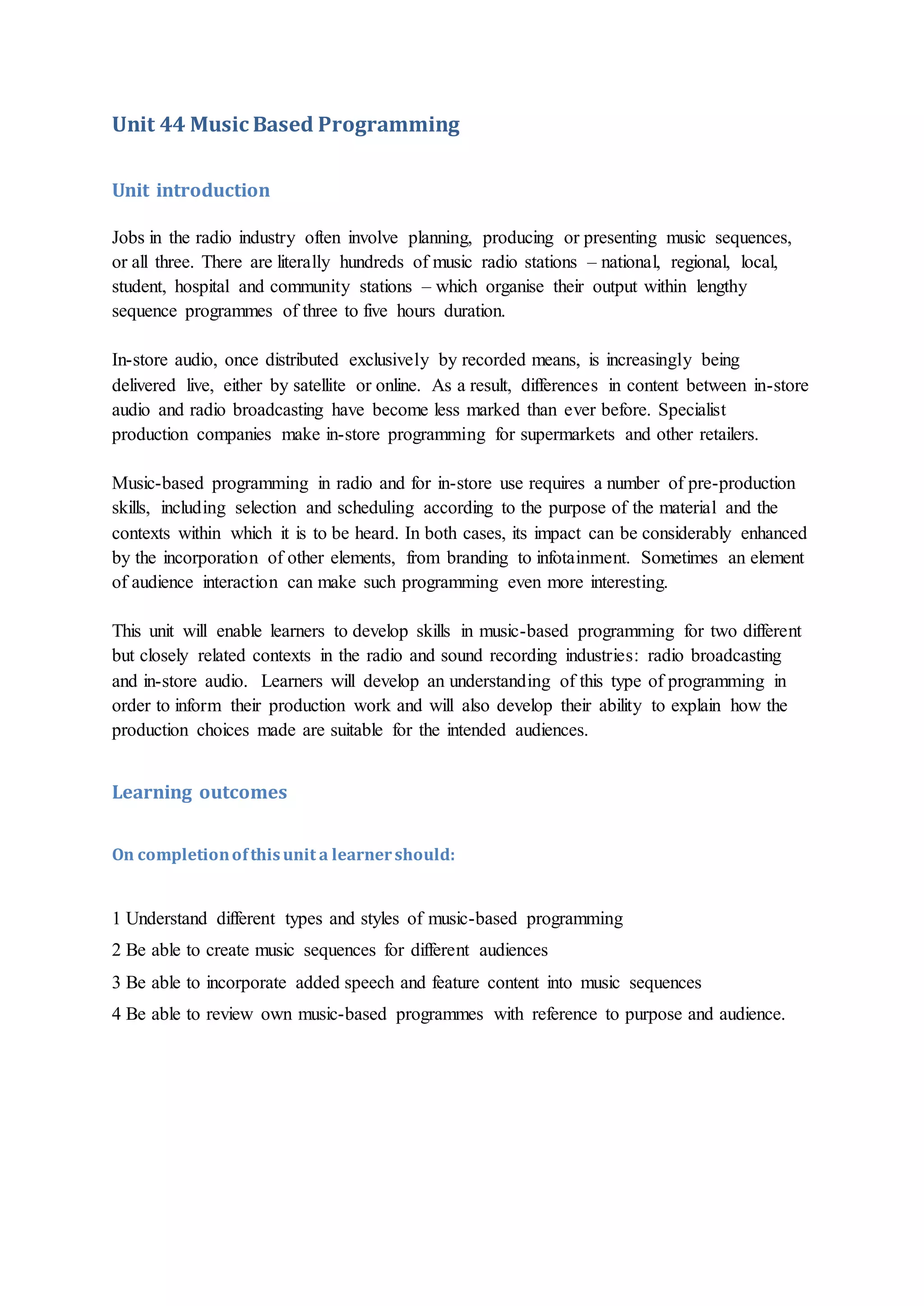 Unit 44 Music Based Programming
Unit introduction
Jobs in the radio industry often involve planning, producing or presenting music sequences,
or all three. There are literally hundreds of music radio stations – national, regional, local,
student, hospital and community stations – which organise their output within lengthy
sequence programmes of three to five hours duration.
In-store audio, once distributed exclusively by recorded means, is increasingly being
delivered live, either by satellite or online. As a result, differences in content between in-store
audio and radio broadcasting have become less marked than ever before. Specialist
production companies make in-store programming for supermarkets and other retailers.
Music-based programming in radio and for in-store use requires a number of pre-production
skills, including selection and scheduling according to the purpose of the material and the
contexts within which it is to be heard. In both cases, its impact can be considerably enhanced
by the incorporation of other elements, from branding to infotainment. Sometimes an element
of audience interaction can make such programming even more interesting.
This unit will enable learners to develop skills in music-based programming for two different
but closely related contexts in the radio and sound recording industries: radio broadcasting
and in-store audio. Learners will develop an understanding of this type of programming in
order to inform their production work and will also develop their ability to explain how the
production choices made are suitable for the intended audiences.
Learning outcomes
On completionofthisunit a learnershould:
1 Understand different types and styles of music-based programming
2 Be able to create music sequences for different audiences
3 Be able to incorporate added speech and feature content into music sequences
4 Be able to review own music-based programmes with reference to purpose and audience.
 