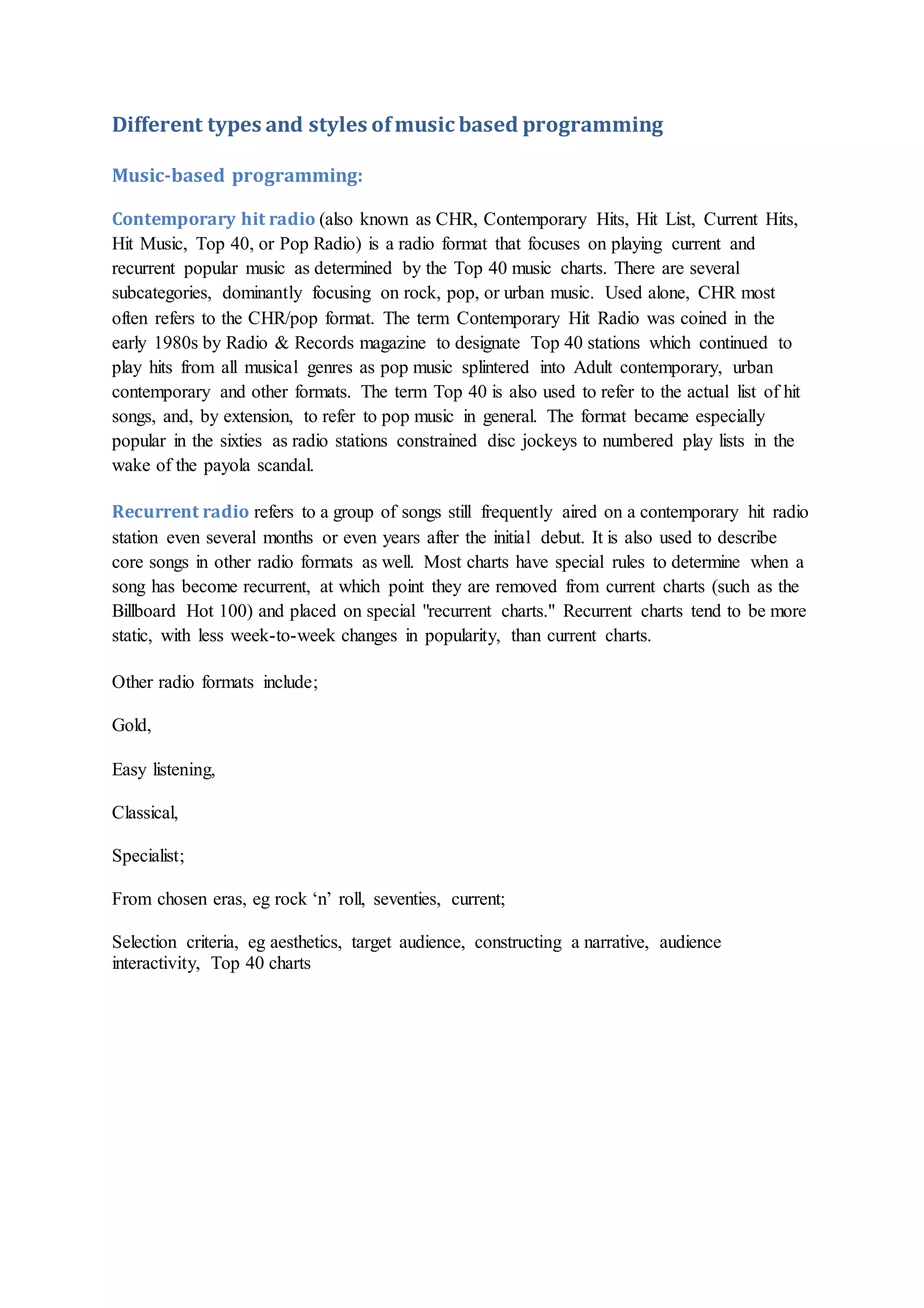 Different types and styles ofmusic based programming
Music-based programming:
Contemporary hit radio (also known as CHR, Contemporary Hits, Hit List, Current Hits,
Hit Music, Top 40, or Pop Radio) is a radio format that focuses on playing current and
recurrent popular music as determined by the Top 40 music charts. There are several
subcategories, dominantly focusing on rock, pop, or urban music. Used alone, CHR most
often refers to the CHR/pop format. The term Contemporary Hit Radio was coined in the
early 1980s by Radio & Records magazine to designate Top 40 stations which continued to
play hits from all musical genres as pop music splintered into Adult contemporary, urban
contemporary and other formats. The term Top 40 is also used to refer to the actual list of hit
songs, and, by extension, to refer to pop music in general. The format became especially
popular in the sixties as radio stations constrained disc jockeys to numbered play lists in the
wake of the payola scandal.
Recurrent radio refers to a group of songs still frequently aired on a contemporary hit radio
station even several months or even years after the initial debut. It is also used to describe
core songs in other radio formats as well. Most charts have special rules to determine when a
song has become recurrent, at which point they are removed from current charts (such as the
Billboard Hot 100) and placed on special "recurrent charts." Recurrent charts tend to be more
static, with less week-to-week changes in popularity, than current charts.
Other radio formats include;
Gold,
Easy listening,
Classical,
Specialist;
From chosen eras, eg rock ‘n’ roll, seventies, current;
Selection criteria, eg aesthetics, target audience, constructing a narrative, audience
interactivity, Top 40 charts
 