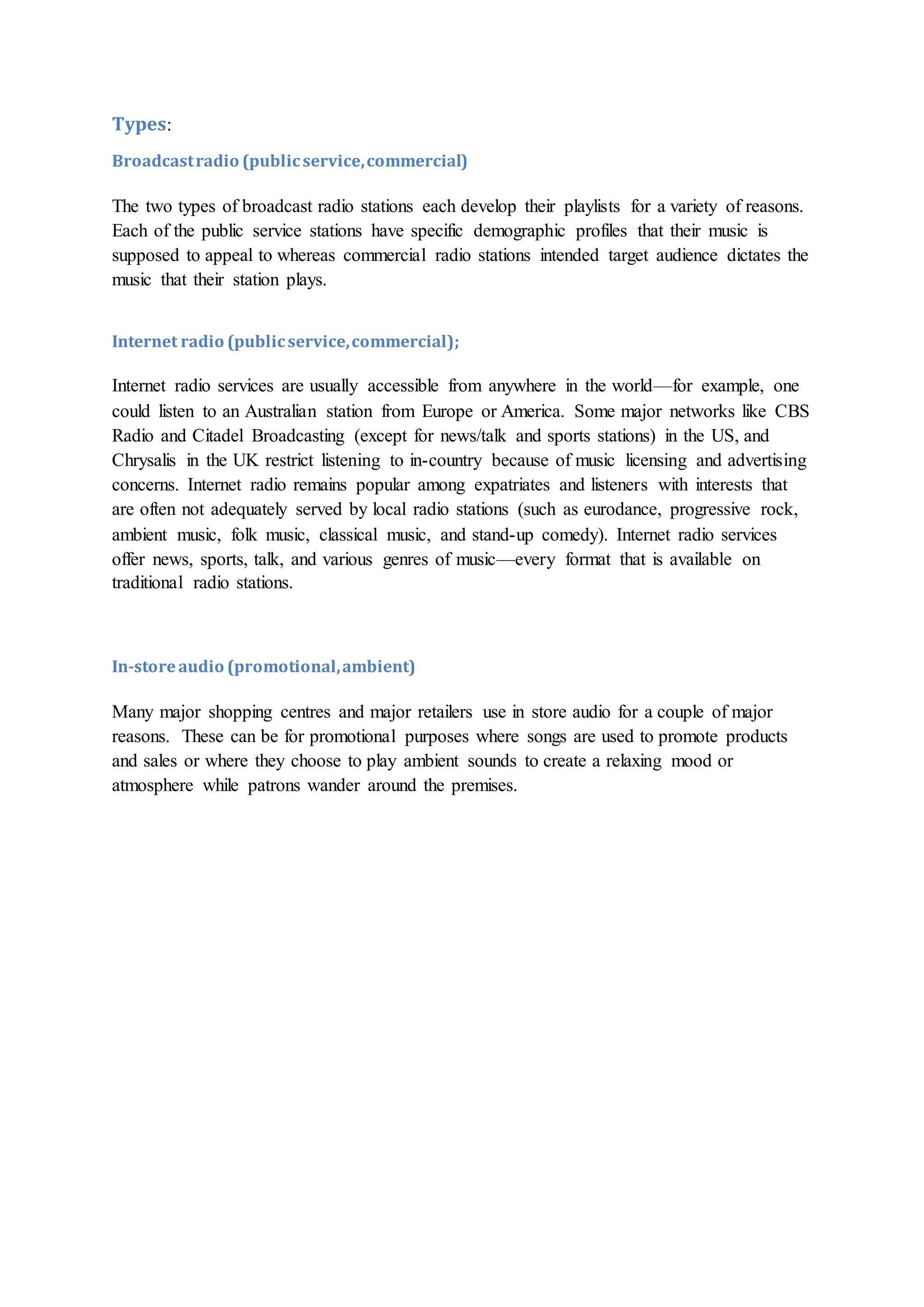 Types:
Broadcastradio (publicservice,commercial)
The two types of broadcast radio stations each develop their playlists for a variety of reasons.
Each of the public service stations have specific demographic profiles that their music is
supposed to appeal to whereas commercial radio stations intended target audience dictates the
music that their station plays.
Internet radio (publicservice,commercial);
Internet radio services are usually accessible from anywhere in the world—for example, one
could listen to an Australian station from Europe or America. Some major networks like CBS
Radio and Citadel Broadcasting (except for news/talk and sports stations) in the US, and
Chrysalis in the UK restrict listening to in-country because of music licensing and advertising
concerns. Internet radio remains popular among expatriates and listeners with interests that
are often not adequately served by local radio stations (such as eurodance, progressive rock,
ambient music, folk music, classical music, and stand-up comedy). Internet radio services
offer news, sports, talk, and various genres of music—every format that is available on
traditional radio stations.
In-storeaudio (promotional,ambient)
Many major shopping centres and major retailers use in store audio for a couple of major
reasons. These can be for promotional purposes where songs are used to promote products
and sales or where they choose to play ambient sounds to create a relaxing mood or
atmosphere while patrons wander around the premises.
 