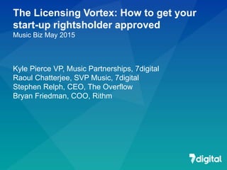 The Licensing Vortex: How to get your
start-up rightsholder approved
Music Biz May 2015
Kyle Pierce VP, Music Partnerships, 7digital
Raoul Chatterjee, SVP Music, 7digital
Stephen Relph, CEO, The Overflow
Bryan Friedman, COO, Rithm
 