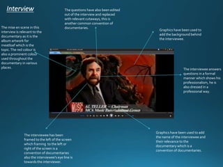 Interview 
The mise en scene in this documentaries. 
Graphics have been used to 
interview is relevant to the 
add the background behind 
documentary as it is the 
the interviewee. 
album artwork for 
meatloaf which is the 
topic. The red colour is 
also a prominent colour 
used throughout the 
documentary in various 
places. The interviewee answers 
Graphics have been used to add 
the name of the interviewee and 
their relevance to the 
documentary which is a 
convention of documentaries. 
The questions have also been edited 
out of the interview and replaced 
with relevant cutaways, this is 
another common convention of 
The interviewee has been 
framed to the left of the screen 
which framing to the left or 
right of the screen is a 
convention of documentaries 
also the interviewee’s eye line is 
towards the interviewer. 
questions in a formal 
manner which shows his 
professionalism, he is 
also dressed in a 
professional way. 
 