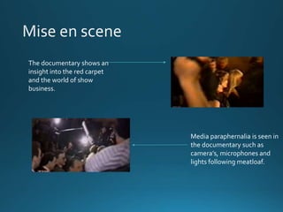 The documentary shows an 
insight into the red carpet 
and the world of show 
business. 
Media paraphernalia is seen in 
the documentary such as 
camera’s, microphones and 
lights following meatloaf. 
 