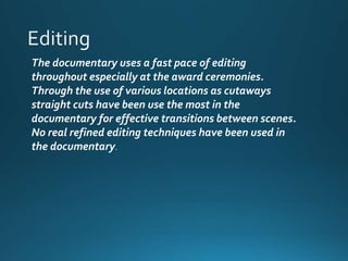The documentary uses a fast pace of editing 
throughout especially at the award ceremonies. 
Through the use of various locations as cutaways 
straight cuts have been use the most in the 
documentary for effective transitions between scenes. 
No real refined editing techniques have been used in 
the documentary. 
 