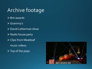  Brit awards 
 Grammy’s 
 David Letterman show 
 Noels house party 
 Clips from Meatloaf 
music videos 
 Top of the pops 
