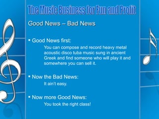 Good News – Bad News

 Good News first:
      You can compose and record heavy metal
      acoustic disco tuba music sung in ancient
      Greek and find someone who will play it and
      somewhere you can sell it.


 Now the Bad News:
      It ain’t easy.


 Now more Good News:
      You took the right class!
 
