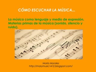 María Morales
http://marymusic1412.blogspot.com/
CÓMO ESCUCHAR LA MÚSICA...
La música como lenguaje y medio de expresión.
Materias primas de la música (sonido, silencio y
ruido).
 