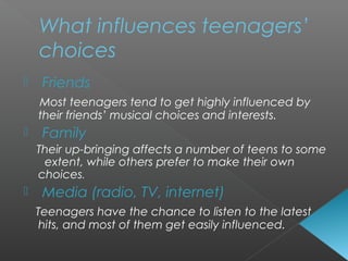  Friends
Most teenagers tend to get highly influenced by
their friends’ musical choices and interests.
 Family
Their up-bringing affects a number of teens to some
extent, while others prefer to make their own
choices.
 Media (radio, TV, internet)
Teenagers have the chance to listen to the latest
hits, and most of them get easily influenced.
What influences teenagers’
choices
 