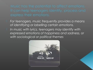  For teenagers, music frequently provides a means
of identifying or labelling certain emotions.
 In music with lyrics, teenagers may identify with
expressed emotions of happiness and sadness, or
with sociological or political themes
 
