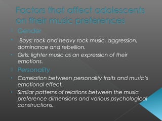  Gender
• Boys: rock and heavy rock music, aggression,
dominance and rebellion.
• Girls: lighter music as an expression of their
emotions.
 Personality
• Correlation between personality traits and music’s
emotional effect.
• Similar patterns of relations between the music
preference dimensions and various psychological
constructions.
 