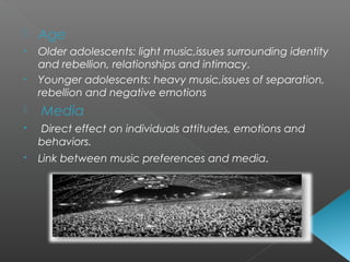  Age
• Older adolescents: light music,issues surrounding identity
and rebellion, relationships and intimacy.
• Younger adolescents: heavy music,issues of separation,
rebellion and negative emotions
 Media
• Direct effect on individuals attitudes, emotions and
behaviors.
• Link between music preferences and media.
 
