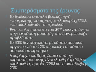 Συμπεράσματα της έρευνας
 Το διαδίκτυο αποτελεί βασική πηγή
ενημέρωσης για τις νέες κυκλοφορίες(35%),
ενώ ακολουθούν τα περιοδικά.
 Ένα υψηλό ποσοστό του 39% επικεντρώνεται
στην ακρόαση μουσικής όταν αντιμετωπίζει
προβλήματα.
 Το 53% δεν ασχολείται με κάποιο μουσικό
όργανο ενώ το 12% συμμετέχει σε κάποιο
μουσικό συγκρότημα
 Η κυρίαρχη αίσθηση έπειτα από την
ακρόαση μουσικής είναι ελευθερία(40%)και
ακολουθεί η ηρεμία (29%) και η αισιοδοξία με
23%
 