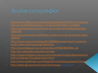 • http://www.sheknows.com/parenting/articles/814331/10-reasons-
why-your-child-should-play-a-musical-instrument-1/page:2
• http://ezinearticles.com/?Music-As-a-Form-of-Entertainment&id
=2803186
• http://psychcentral.com/lib/the-power-of-music-to-reduce-stress
/000930
• http://livemocha.com/blog/2013/09/03/power-music-5-reasons-
music-helps-with-language-learning/
• http://ukcatalogue.oup.com/product/9780198529361.do
• http://en.wikipedia.org/wiki/YouTube
• http://parentingteens.about.com/od/parentingtroubledteens/a/
Dance-Therapy-Troubled-Teens.htm
• http://www.bodimojo.com/blog/the-motivating-power-of-music/
• http://serendip.brynmawr.edu/exchange/node/2474
 
 