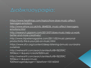 • https://www.healthtap.com/topics/how-does-music-affect-
teenagers-emotions
• http://www.ehow.co.uk/info_8648256_music-affect-teenagers-
emotions.html
• http://research.gigaom.com/2013/07/does-music-help-us-work-
better-and-more-creatively/
• http://www.tripwiremagazine.com/2011/02/music-personal-
productivity-this-is-your-job-on-music.html
• https://www.sfcv.org/content/deep-listening-brmusic-our-brains-
ourselves
• http://weheartit.com/search/entries?utf8=%E2%9C
%93&ac=1&query=create%20music
• http://weheartit.com/search/entries?utf8=%E2%9C
%93&ac=1&query=music
%20teenagers&page=11&before=105160243
 