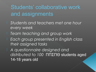  Students and teachers met one hour
every week
 Team teaching and group work
 Each group presented in English class
their assigned tasks
 A questionnaire designed and
distributed to 100 ΠΠΣΠΘ students aged
14-18 years old
Students’ collaborative work
and assignments
 