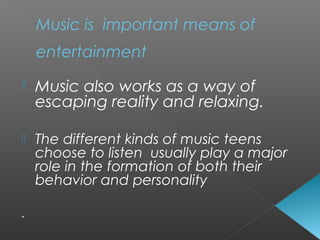  Music also works as a way of
escaping reality and relaxing.
 The different kinds of music teens
choose to listen usually play a major
role in the formation of both their
behavior and personality
.
Music is important means of
entertainment
 