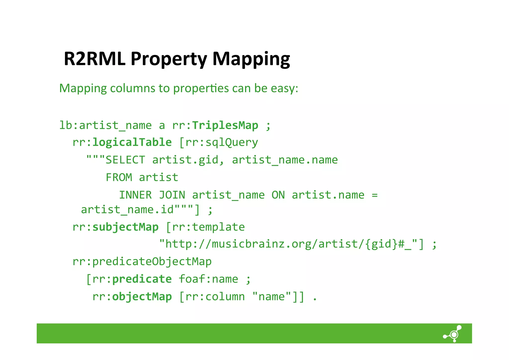 R2RML	
  Property	
  Mapping	
  
Mapping	
  columns	
  to	
  proper*es	
  can	
  be	
  easy:	
  
	
  
lb:artist_name	
  a	
  rr:TriplesMap	
  ;	
  
	
  	
  rr:logicalTable	
  [rr:sqlQuery	
  	
  
	
  	
  	
  	
  """SELECT	
  artist.gid,	
  artist_name.name	
  	
  	
  
	
  	
  	
  	
  	
  	
  	
  FROM	
  artist	
  
	
  	
  	
  	
  	
  	
  	
  	
  	
  INNER	
  JOIN	
  artist_name	
  ON	
  artist.name	
  =	
  
artist_name.id"""]	
  ;	
  
	
  	
  rr:subjectMap	
  [rr:template	
  	
  	
  	
  	
  	
  	
  
	
  	
  	
  	
  	
  	
  	
  	
  	
  	
  	
  	
  	
  	
  	
  "http://musicbrainz.org/artist/{gid}#_"]	
  ;	
  
	
  	
  rr:predicateObjectMap	
  	
  
	
  	
  	
  	
  [rr:predicate	
  foaf:name	
  ;	
  
	
  	
  	
  	
  	
  rr:objectMap	
  [rr:column	
  "name"]]	
  .	
  

 