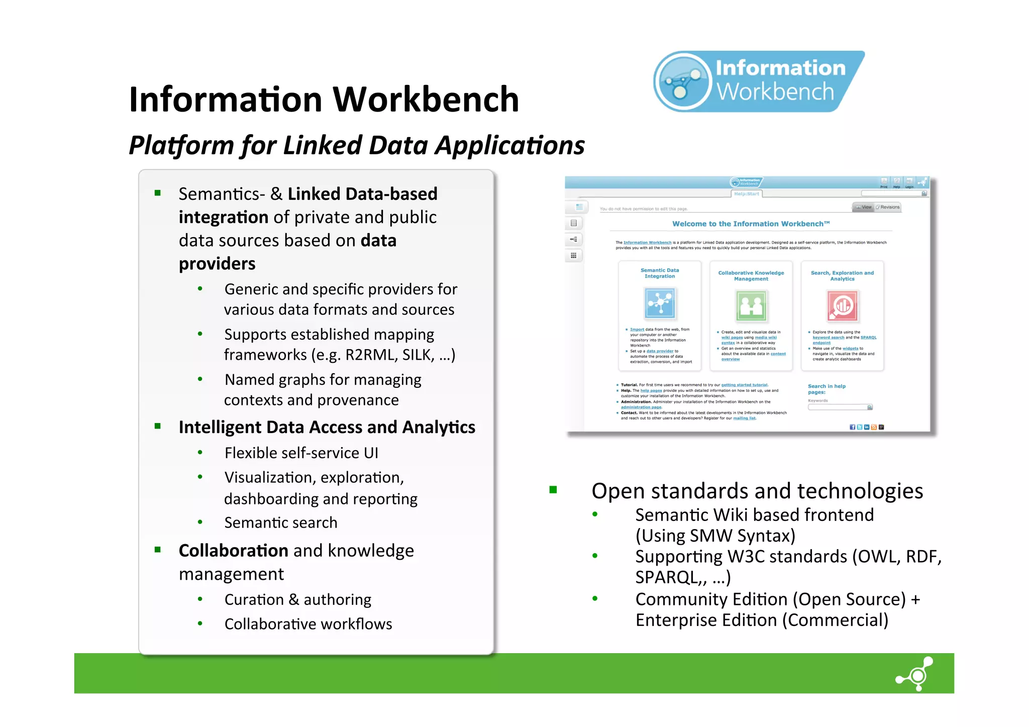 Informa=on	
  Workbench	
  
PlaGorm	
  for	
  Linked	
  Data	
  Applica=ons	
  
§  Seman*cs-­‐	
  &	
  Linked	
  Data-­‐based	
  
integra=on	
  of	
  private	
  and	
  public	
  
data	
  sources	
  based	
  on	
  data	
  
providers	
  
• 
• 
• 

Generic	
  and	
  speciﬁc	
  providers	
  for	
  
various	
  data	
  formats	
  and	
  sources	
  
Supports	
  established	
  mapping	
  
frameworks	
  (e.g.	
  R2RML,	
  SILK,	
  …)	
  
Named	
  graphs	
  for	
  managing	
  
contexts	
  and	
  provenance	
  

§  Intelligent	
  Data	
  Access	
  and	
  Analy=cs	
  
• 
• 
• 

Flexible	
  self-­‐service	
  UI	
  
Visualiza*on,	
  explora*on,	
  
dashboarding	
  and	
  repor*ng	
  
Seman*c	
  search	
  

§  Collabora=on	
  and	
  knowledge	
  
management	
  
• 
• 

Cura*on	
  &	
  authoring	
  
Collabora*ve	
  workﬂows	
  

§ 

	
  

Open	
  standards	
  and	
  technologies	
  

• 
• 
• 

Seman*c	
  Wiki	
  based	
  frontend	
  	
  
(Using	
  SMW	
  Syntax)	
  	
  
Suppor*ng	
  W3C	
  standards	
  (OWL,	
  RDF,	
  
SPARQL,,	
  …)	
  
Community	
  Edi*on	
  (Open	
  Source)	
  +	
  
Enterprise	
  Edi*on	
  (Commercial)	
  

 