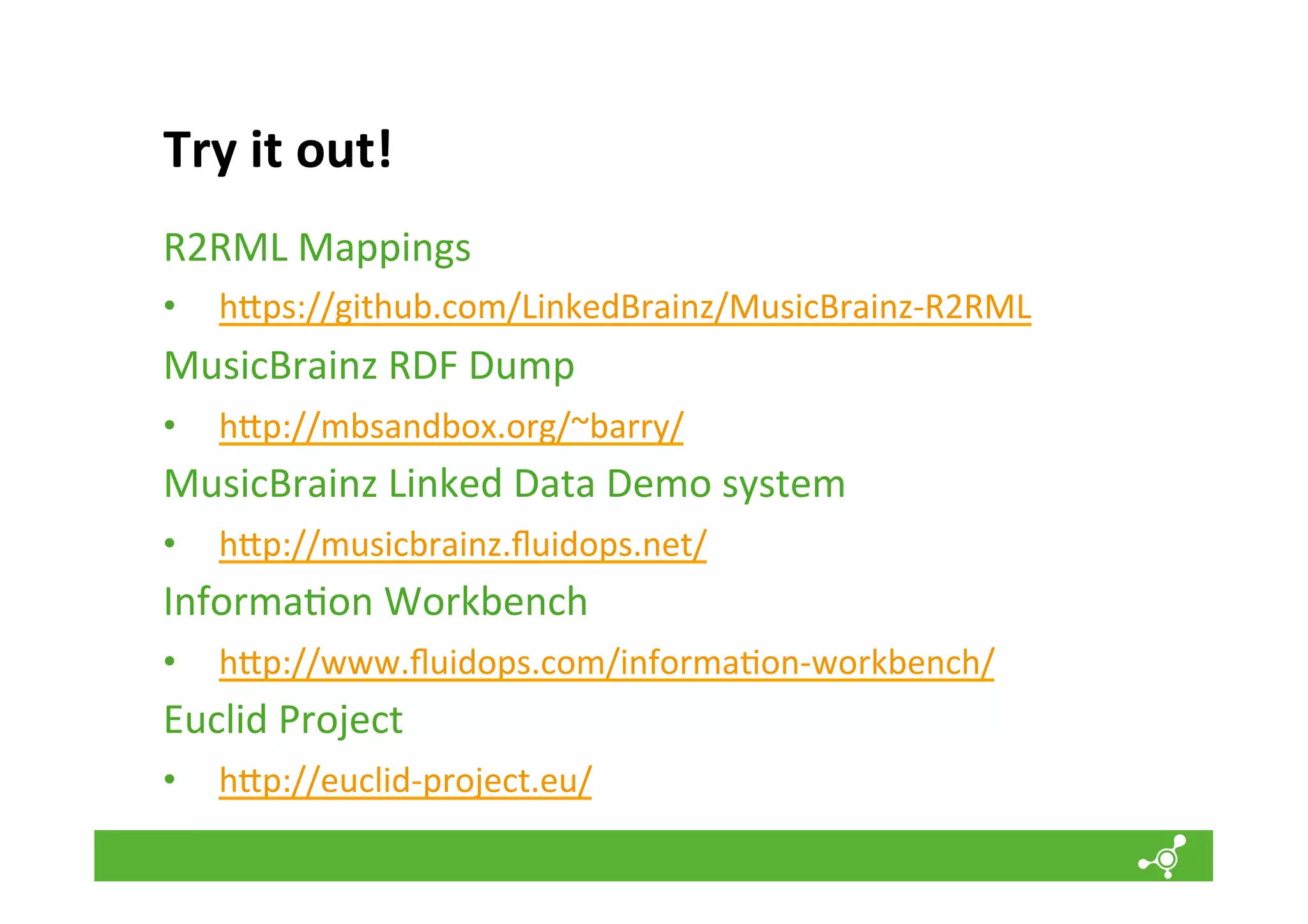 Try	
  it	
  out!	
  
R2RML	
  Mappings	
  
• 

h`ps://github.com/LinkedBrainz/MusicBrainz-­‐R2RML	
  

MusicBrainz	
  RDF	
  Dump	
  
• 

h`p://mbsandbox.org/~barry/	
  

MusicBrainz	
  Linked	
  Data	
  Demo	
  system	
  
•  h`p://musicbrainz.ﬂuidops.net/	
  
Informa*on	
  Workbench	
  
• 

h`p://www.ﬂuidops.com/informa*on-­‐workbench/	
  

Euclid	
  Project	
  
• 

	
  
	
  

h`p://euclid-­‐project.eu/	
  

 