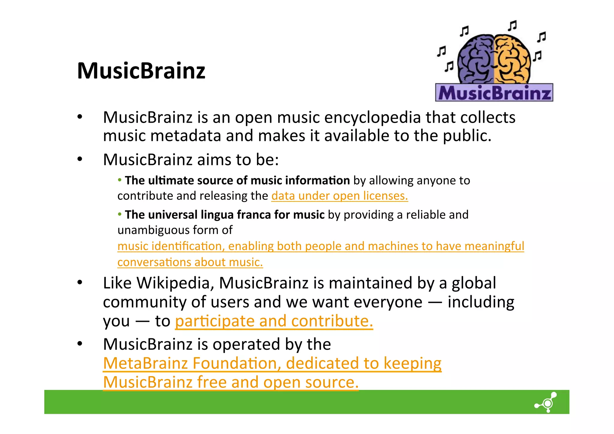 MusicBrainz	
  
•  MusicBrainz	
  is	
  an	
  open	
  music	
  encyclopedia	
  that	
  collects	
  
music	
  metadata	
  and	
  makes	
  it	
  available	
  to	
  the	
  public.	
  
•  MusicBrainz	
  aims	
  to	
  be:	
  
• 	
  The	
  ul=mate	
  source	
  of	
  music	
  informa=on	
  by	
  allowing	
  anyone	
  to	
  
contribute	
  and	
  releasing	
  the	
  data	
  under	
  open	
  licenses.	
  
• 	
  The	
  universal	
  lingua	
  franca	
  for	
  music	
  by	
  providing	
  a	
  reliable	
  and	
  
unambiguous	
  form	
  of	
  
music	
  iden*ﬁca*on,	
  enabling	
  both	
  people	
  and	
  machines	
  to	
  have	
  meaningful	
  
conversa*ons	
  about	
  music.	
  

•  Like	
  Wikipedia,	
  MusicBrainz	
  is	
  maintained	
  by	
  a	
  global	
  
community	
  of	
  users	
  and	
  we	
  want	
  everyone	
  —	
  including	
  
you	
  —	
  to	
  par*cipate	
  and	
  contribute.	
  
•  MusicBrainz	
  is	
  operated	
  by	
  the	
  
MetaBrainz	
  Founda*on,	
  dedicated	
  to	
  keeping	
  
MusicBrainz	
  free	
  and	
  open	
  source.	
  

 
