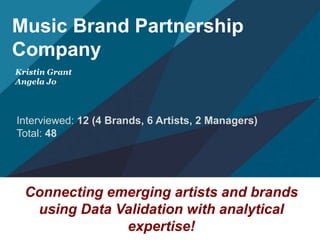 Music Brand Partnership 
Company 
Kristin Grant 
Angela Jo 
Interviewed: 12 (4 Brands, 6 Artists, 2 Managers) 
Total: 48 
Connecting emerging artists and brands 
using Data Validation with analytical 
expertise! 
 