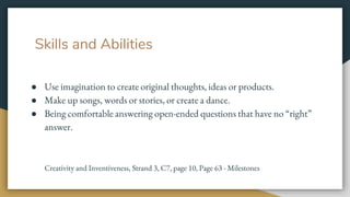Skills and Abilities
● Use imagination to create original thoughts, ideas or products.
● Make up songs, words or stories, or create a dance.
● Being comfortable answering open-ended questions that have no “right”
answer.
Creativity and Inventiveness, Strand 3, C7, page 10, Page 63 - Milestones
 